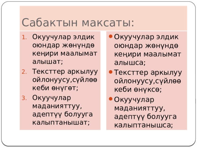 Сабактын максаты: Окуучулар элдик оюндар жөнүндө кеңири маалымат алышат; Тексттер аркылуу ойлонуусу,сүйлөө кеби өнүгөт; Окуучулар маданияттуу, адептүү болууга калыптанышат; Окуучулар элдик оюндар жөнүндө кеңири маалымат алышса; Тексттер аркылуу ойлонуусу,сүйлөө кеби өнүксө; Окуучулар маданияттуу, адептүү болууга калыптанышса; 