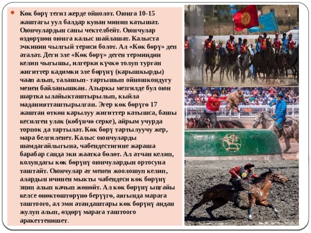 Көк бөрү тегиз жерде ойнолот. Оюнга 10-15 жаштагы уул балдар кунан минип катышат. Оюнчулардын саны чектелбейт. Оюнчулар өздөрүнөн оюнга калыс шайлашат. Калыста эчкинин чылгый териси болот. Ал «Көк бөрү» деп аталат. Деги эле «Көк бөрү» деген терминдин келип чыгышы, илгерки күчкө толуп турган жигиттер кадимки эле бөрүнү (карышкырды) чаап алып, талашып- тартышып ойношкондугу менен байланышкан. Азыркы мезгилде бул оюн шартка ылайыкташтырылып, кыйла маданиятташтырылган. Эгер көк бөрүгө 17 жаштан өткөн карылуу жигиттер катышса, башы кесилген улак (көбүнчө серке), айрым учурда торпок да тартылат. Көк бөрү тартылуучу жер, мара белгиленет. Калыс оюнчуларды шамдагайлыгына, чабендестигине жараша барабар санда эки жаатка бөлөт. Ал атчан келип, колундагы көк бөрүнү оюнчулардын ортосуна таштайт. Оюнчулар ат менен жоолошуп келип, алардын ичинен мыкты чабендеси көк бөрүнү эңип алып качып жөнөйт. Ал көк бөрүнү ыңгайы келсе өнөктөштөрүнө берүүгө, аягында марага таштоого, ал эми атандаштары көк бөрүнү андан жулуп алып, өздөрү марага таштоого аракеттенишет . 