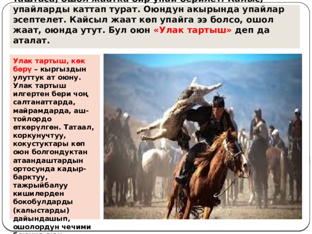 Оюндун жүрүшүндө кайсы жаат көк бөрүнү марага таштаса, ошол жаатка бир упай берилет. Калыс, упайларды каттап турат. Оюндун акырында упайлар эсептелет. Кайсыл жаат көп упайга ээ болсо, ошол жаат, оюнда утут. Бул оюн «Улак тартыш» деп да аталат. Улак тартыш, көк бөрү  – кыргыздын улуттук ат оюну. Улак тартыш илгертен бери чоң салтанаттарда, майрамдарда, аш-тойлордо өткөрүлгөн. Татаал, коркунучтуу, кокустуктары көп оюн болгондуктан атаандаштардын ортосунда кадыр-барктуу, тажрыйбалуу кишилерден бокобулдарды (калыстарды) дайындашып, ошолордун чечими боюнча оюн өткөрүлгөн. 