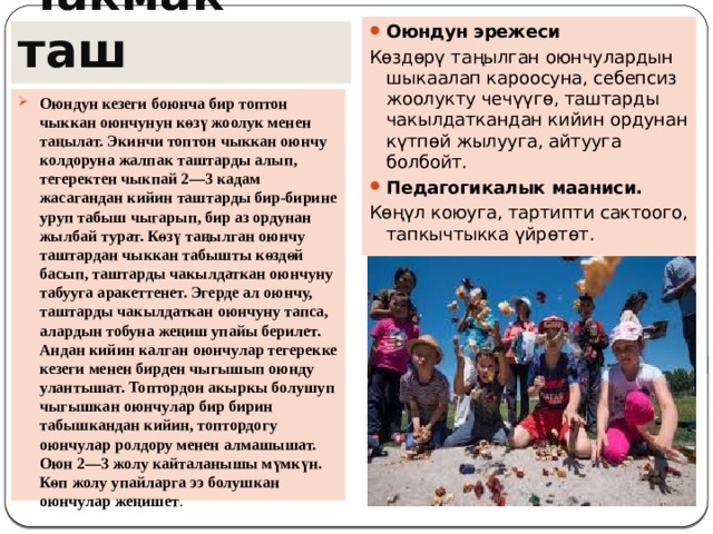 Оюндун эрежеси Көздөрү таңылган оюнчулардын шыкаалап кароосуна, себепсиз жоолукту чечүүгө, таштарды чакылдаткандан кийин ордунан күтпөй жылууга, айтууга болбойт. Педагогикалык мааниси.   Көңүл коюуга, тартипти сактоого, тапкычтыкка үйрөтөт. Чакмак  таш Оюндун кезеги боюнча бир топтон чыккан оюнчунун көзү жоолук менен таңылат. Экинчи топтон чыккан оюнчу колдоруна жалпак таштарды алып, тегеректен чыкпай 2—3 кадам жасагандан кийин таштарды бир-бирине уруп табыш чыгарып, бир аз ордунан жылбай турат. Көзү таңылган оюнчу таштардан чыккан табышты көздөй басып, таштарды чакылдаткан оюнчуну табууга аракеттенет. Эгерде ал оюнчу, таштарды чакылдаткан оюнчуну тапса, алардын тобуна жеңиш упайы берилет. Андан кийин калган оюнчулар тегерекке кезеги менен бирден чыгышып оюнду улантышат. Топтордон акыркы болушуп чыгышкан оюнчулар бир бирин табышкандан кийин, топтордогу оюнчулар ролдору менен алмашышат. Оюн 2—3 жолу кайталанышы мүмкүн. Көп жолу упайларга ээ болушкан оюнчулар жеңишет . 