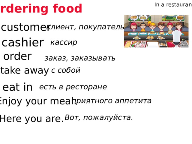 Ordering food In a restaurant customer клиент, покупатель cashier кассир order заказ, заказывать take away с собой eat in есть в ресторане Listen and repeat Enjoy your meal. приятного аппетита Here you are. Вот, пожалуйста.  