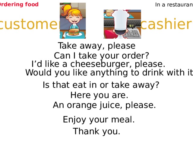Ordering food In a restaurant cashier customer Take away, please Can I take your order? I’d like a cheeseburger, please. Would you like anything to drink with it? Is that eat in or take away? Here you are. Listen and repeat An orange juice, please. Enjoy your meal. Thank you. 4 