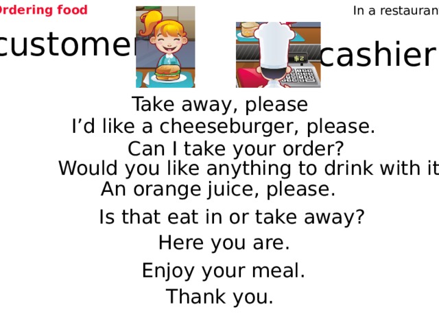 Ordering food In a restaurant customer cashier Take away, please I’d like a cheeseburger, please. Can I take your order? Would you like anything to drink with it? An orange juice, please. Is that eat in or take away? Which sentences does the cashier say? Which sentences does the customer say? Here you are. Enjoy your meal. Thank you. 4 