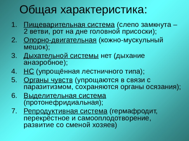 Общая характеристика: Пищеварительная система (слепо замкнута – 2 ветви, рот на дне головной присоски); Опорно-двигательная (кожно-мускульный мешок); Дыхательной системы нет (дыхание анаэробное); НС (упрощённая лестничного типа); Органы чувств (упрощаются в связи с паразитизмом, сохраняются органы осязания); Выделительная система (протонефридиальная); Репродуктивная система (гермафродит, перекрёстное и самооплодотворение, развитие со сменой хозяев)  