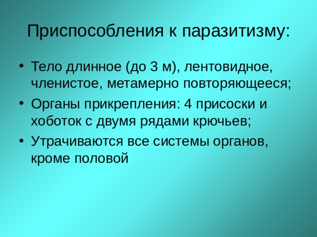 Приспособления к паразитизму: Тело длинное (до 3 м), лентовидное, членистое, метамерно повторяющееся; Органы прикрепления: 4 присоски и хоботок с двумя рядами крючьев; Утрачиваются все системы органов, кроме половой  