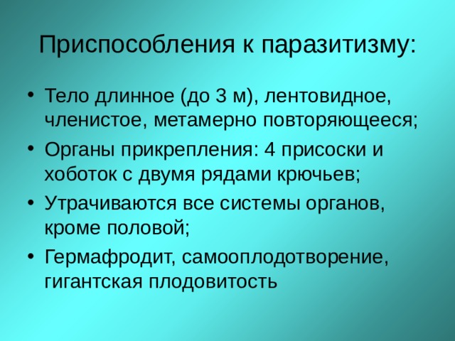 Приспособления к паразитизму: Тело длинное (до 3 м), лентовидное, членистое, метамерно повторяющееся; Органы прикрепления: 4 присоски и хоботок с двумя рядами крючьев; Утрачиваются все системы органов, кроме половой; Гермафродит, самооплодотворение, гигантская плодовитость  