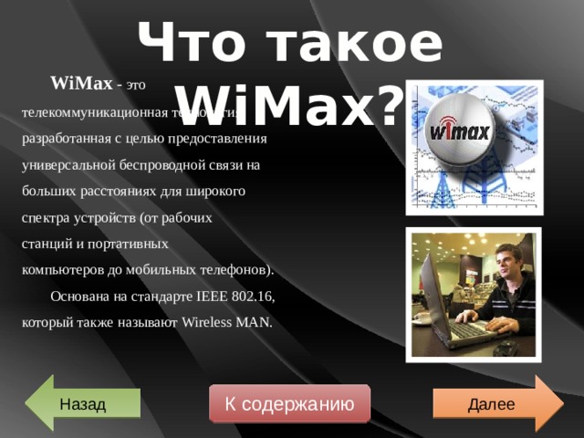 Что такое WiMax? WiMax - это телекоммуникационная технология, разработанная с целью предоставления универсальной беспроводной связи на больших расстояниях для широкого спектра устройств (от рабочих станций и портативных компьютеров до мобильных телефонов). Основана на стандарте IEEE 802.16, который также называют Wireless MAN. Далее Назад К содержанию