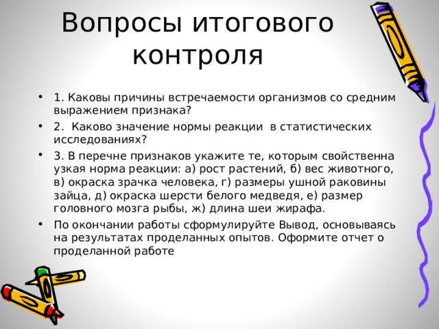 :  Вопросы итогового контроля 1. Каковы причины встречаемости организмов со средним выражением признака? 2. Каково значение нормы реакции в статистических исследованиях? 3. В перечне признаков укажите те, которым свойственна узкая норма реакции: а) рост растений, б) вес животного, в) окраска зрачка человека, г) размеры ушной раковины зайца, д) окраска шерсти белого медведя, е) размер головного мозга рыбы, ж) длина шеи жирафа. По окончании работы сформулируйте Вывод, основываясь на результатах проделанных опытов. Оформите отчет о проделанной работе 