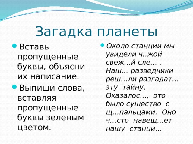 Загадка планеты Вставь пропущенные буквы, объясни их написание. Выпиши слова, вставляя пропущенные буквы зеленым цветом. Около станции мы увидели ч..жой свеж…й сле… . Наш… разведчики реш…ли разгадат… эту тайну. Оказалос…, это было существо с щ…пальцами. Оно ч…сто навещ…ет нашу станци… 