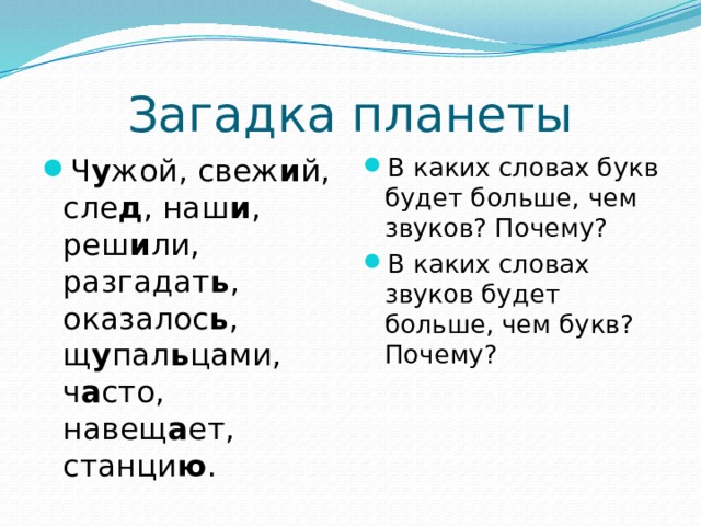 Загадка планеты Ч у жой, свеж и й, сле д , наш и , реш и ли, разгадат ь , оказалос ь , щ у пал ь цами, ч а сто, навещ а ет, станци ю . В каких словах букв будет больше, чем звуков? Почему? В каких словах звуков будет больше, чем букв? Почему? 