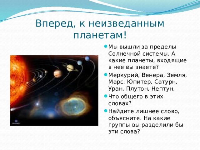 Вперед, к неизведанным планетам! Мы вышли за пределы Солнечной системы. А какие планеты, входящие в неё вы знаете? Меркурий, Венера, Земля, Марс, Юпитер, Сатурн, Уран, Плутон, Нептун. Что общего в этих словах? Найдите лишнее слово, объясните. На какие группы вы разделили бы эти слова? 