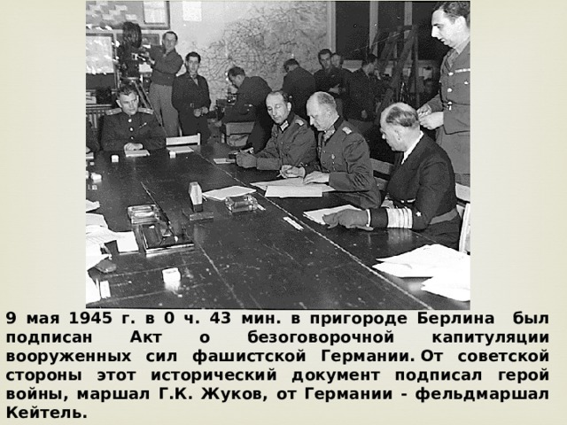 9 мая 1945 г. в 0 ч. 43 мин. в пригороде Берлина был подписан Акт о безоговорочной капитуляции вооруженных сил фашистской Германии. От советской стороны этот исторический документ подписал герой войны, маршал Г.К. Жуков, от Германии - фельдмаршал Кейтель. 
