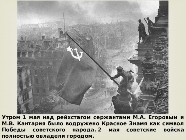 Утром 1 мая над рейхстагом сержантами М.А. Егоровым и М.В. Кантария было водружено Красное Знамя как символ Победы советского народа.   2 мая советские войска полностью овладели городом.  