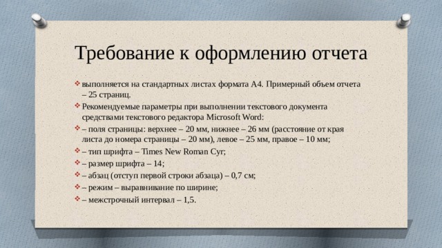 Требование к оформлению отчета выполняется на стандартных листах формата А4. Примерный объем отчета – 25 страниц. Рекомендуемые параметры при выполнении текстового документа средствами текстового редактора Microsoft Word: – поля страницы: верхнее – 20 мм, нижнее – 26 мм (расстояние от края листа до номера страницы – 20 мм), левое – 25 мм, правое – 10 мм; – тип шрифта – Times New Roman Cyr; – размер шрифта – 14; – абзац (отступ первой строки абзаца) – 0,7 см; – режим – выравнивание по ширине; – межстрочный интервал – 1,5. 