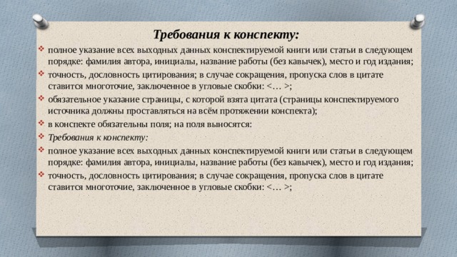 Требования к конспекту: полное указание всех выходных данных конспектируемой книги или статьи в следующем порядке: фамилия автора, инициалы, название работы (без кавычек), место и год издания; точность, дословность цитирования; в случае сокращения, пропуска слов в цитате ставится многоточие, заключенное в угловые скобки: ; обязательное указание страницы, с которой взята цитата (страницы конспектируемого источника должны проставляться на всём протяжении конспекта); в конспекте обязательны поля; на поля выносятся: Требования к конспекту: полное указание всех выходных данных конспектируемой книги или статьи в следующем порядке: фамилия автора, инициалы, название работы (без кавычек), место и год издания; точность, дословность цитирования; в случае сокращения, пропуска слов в цитате ставится многоточие, заключенное в угловые скобки: ; 