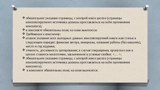 обязательное указание страницы, с которой взята цитата (страницы конспектируемого источника должны проставляться на всём протяжении конспекта); в конспекте обязательны поля; на поля выносятся: Требования к конспекту: полное указание всех выходных данных конспектируемой книги или статьи в следующем порядке: фамилия автора, инициалы, название работы (без кавычек), место и год издания; точность, дословность цитирования; в случае сокращения, пропуска слов в цитате ставится многоточие, заключенное в угловые скобки: ; обязательное указание страницы, с которой взята цитата (страницы конспектируемого источника должны проставляться на всём протяжении конспекта); в конспекте обязательны поля; на поля выносятся: 