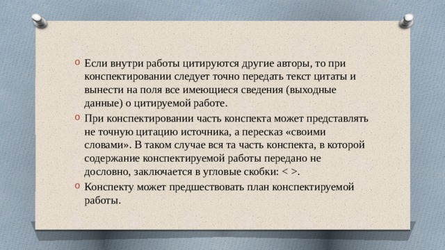 Если внутри работы цитируются другие авторы, то при конспектировании следует точно передать текст цитаты и вынести на поля все имеющиеся сведения (выходные данные) о цитируемой работе. При конспектировании часть конспекта может представлять не точную цитацию источника, а пересказ «своими словами». В таком случае вся та часть конспекта, в которой содержание конспектируемой работы передано не дословно, заключается в угловые скобки: . Конспекту может предшествовать план конспектируемой работы. 