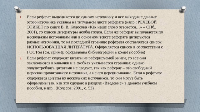 Если реферат выполняется по одному источнику и все выходные данные этого источника указаны на титульном листе реферата (напр.: РЕЧЕВОЙ ЭТИКЕТ по книге В. В. Колесова «Как наше слово отзовется…» – СПб., 2001), то список литературы необязателен. Если же реферат выполняется по нескольким источникам или в основном тексте реферата цитируются разные источники, то на последней странице реферата составляется список ИСПОЛЬЗОВАННАЯ ЛИТЕРАТУРА. Оформляется список в соответствии с ГОСТом (см. пример оформления библиографии в конце пособия) Если реферат содержит цитаты из реферируемой книги, то все они заключаются в кавычки и в скобках указывается страница; однако злоупотреблять цитатами не следует, так как реферат – это свободный пересказ прочитанного источника, а не его переписывание. Если в реферате содержатся цитаты из нескольких источников, то они могут быть оформлены так, как это сделано в разделе «Введение» в данном учебном пособии, напр., (Колесов, 2001, с. 53). 