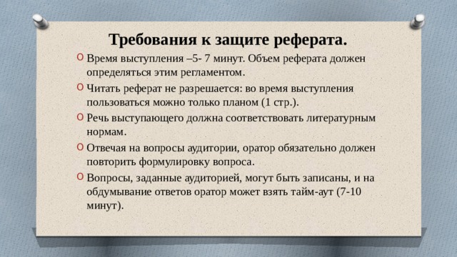 Требования к защите реферата. Время выступления –5- 7 минут. Объем реферата должен определяться этим регламентом. Читать реферат не разрешается: во время выступления пользоваться можно только планом (1 стр.). Речь выступающего должна соответствовать литературным нормам. Отвечая на вопросы аудитории, оратор обязательно должен повторить формулировку вопроса. Вопросы, заданные аудиторией, могут быть записаны, и на обдумывание ответов оратор может взять тайм-аут (7-10 минут). 