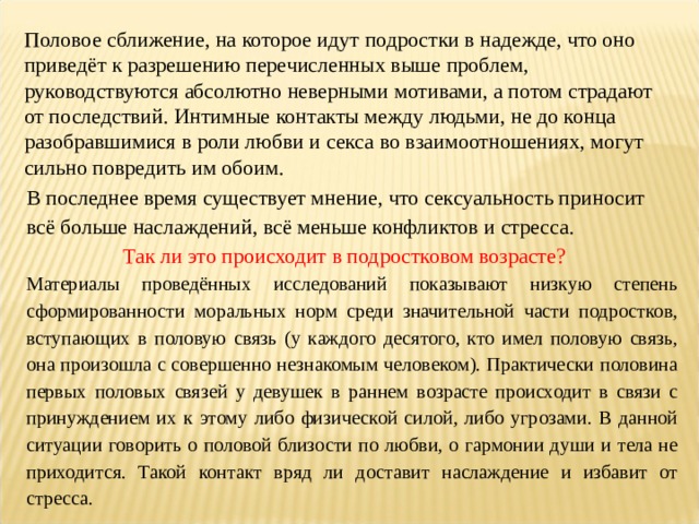 Половое сближение, на которое идут подростки в надежде, что оно приведёт к разрешению перечисленных выше проблем, руководствуются абсолютно неверными мотивами, а потом страдают от последствий. Интимные контакты между людьми, не до конца разобравшимися в роли любви и секса во взаимоотношениях, могут сильно повредить им обоим. В последнее время существует мнение, что сексуальность приносит всё больше наслаждений, всё меньше конфликтов и стресса. Так ли это происходит в подростковом возрасте? Материалы проведённых исследований показывают низкую степень сформированности моральных норм среди значительной части подростков, вступающих в половую связь (у каждого десятого, кто имел половую связь, она произошла с совершенно незнакомым человеком). Практически половина первых половых связей у девушек в раннем возрасте происходит в связи с принуждением их к этому либо физической силой, либо угрозами. В данной ситуации говорить о половой близости по любви, о гармонии души и тела не приходится. Такой контакт вряд ли доставит наслаждение и избавит от стресса. 