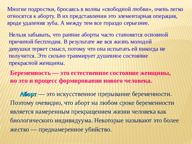 Многие подростки, бросаясь в волны «свободной любви», очень легко относятся к аборту. В их представлении это элементарная операция, вроде удаления зуба. А между тем все гораздо серьезнее. Нельзя забывать, что ранние аборты часто становятся основной причиной бесплодия. В результате же вся жизнь молодой девушки теряет смысл, потому что она испытать ей никогда не получится. Это сильно травмирует душевное состояние прекрасной женщины. Беременность — это естественное состояние женщины, но это и процесс формирования нового человека. Аборт — это искусственное прерывание беременности. Поэтому очевидно, что аборт на любом сроке беременности является намеренным прекращением жизни человека как биологического индивидуума. Некоторые называют это более жестко — преднамеренное убийство. 