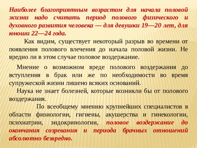 Наиболее благоприятным возрастом для начала половой жизни надо считать период полового физического и духовного развития человека — для девушки 19—20 лет, для юноши 22—24 года.  Как видим, существует некоторый разрыв во времени от появления полового влечения до начала половой жизни. Не вредно ли в этом случае половое воздержание. Мнение о возможном вреде полового воздержания до вступления в брак или же по необходимости во время супружеской жизни лишено всяких оснований. Наука не знает болезней, которые возникли бы от полового воздержания.  По всеобщему мнению крупнейших специалистов в области физиологии, гигиены, акушерства и гинекологии, психиатрии, эндокринологии, половое воздержание до окончания созревания и периода брачных отношений абсолютно безвредно. 