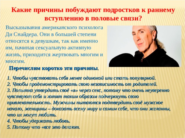 Какие причины побуждают подростков к раннему вступлению в половые связи? Высказывания американского психолога Ди Снайдера. Они в большей степени относятся к девушкам, так как именно им, начиная сексуальную активную жизнь, приходится жертвовать многим и многим. Перечислим коротко эти причины . 1. Чтобы чувствовать себя менее одинокой или стать популярной.  2. Чтобы продемонстрировать свою независимость от родителей.  3. Попытка утвердить своё «я» через секс, потому что очень неуверенно чувствуют себя и хотят таким образом подчеркнуть свою привлекательность. Мужчины пытаются подтвердить своё мужское начало, женщины – доказать всему миру и самим себе, что они желанны, что их могут любить.  4. Чтобы удержать любовь.  5. Потому что «все это делают. 