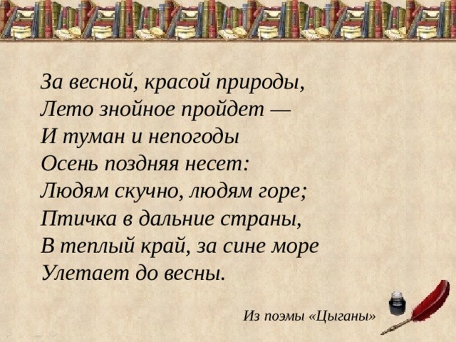 За весной, красой природы,   Лето знойное пройдет —   И туман и непогоды   Осень поздняя несет:   Людям скучно, людям горе;   Птичка в дальние страны,   В теплый край, за сине море   Улетает до весны. Из поэмы «Цыганы» 