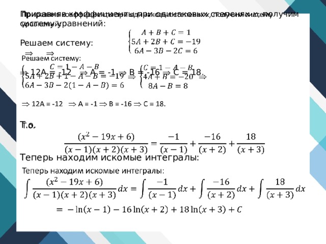   Приравняв коэффициенты при одинаковых степенях х , по­лучим систему уравнений: Решаем систему:       12A = -12  A = -1  B = -16  C = 18. Т.о.   Теперь находим искомые интегралы: 
