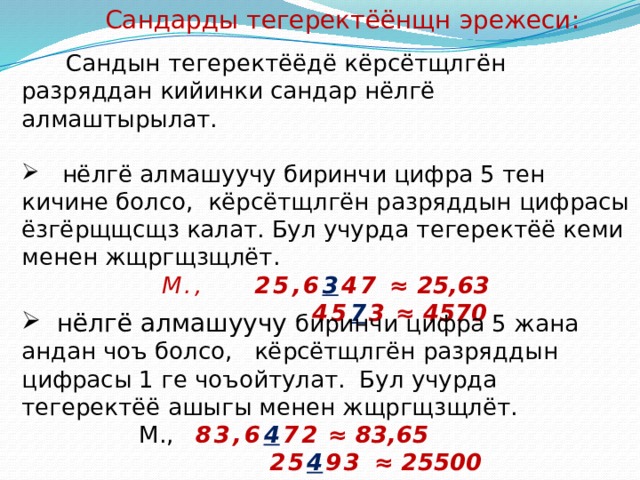 Сандарды тегеректёёнщн эрежеси:  Сандын тегеректёёдё кёрсётщлгён разряддан кийинки сандар нёлгё алмаштырылат.  нёлгё алмашуучу биринчи цифра 5 тен кичине болсо, кёрсётщлгён разряддын цифрасы ёзгёрщщсщз калат. Бул учурда тегеректёё кеми менен жщргщзщлёт.  М., 25,6 3 47  ≈ 25,63  45 7 3 ≈ 4570   нёлгё алмашуучу биринчи цифра 5 жана андан чоъ болсо, кёрсётщлгён разряддын цифрасы 1 ге чоъойтулат. Бул учурда тегеректёё ашыгы менен жщргщзщлёт.  М., 83,6 4 72 ≈ 83,65  25 4 93 ≈ 25500   