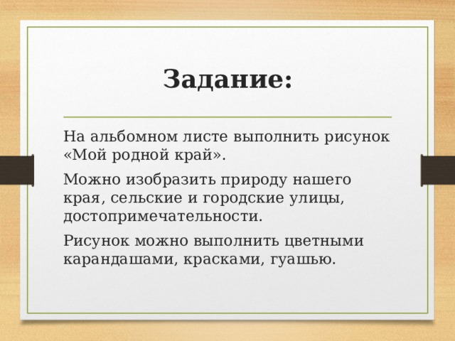 Задание: На альбомном листе выполнить рисунок «Мой родной край». Можно изобразить природу нашего края, сельские и городские улицы, достопримечательности. Рисунок можно выполнить цветными карандашами, красками, гуашью. 
