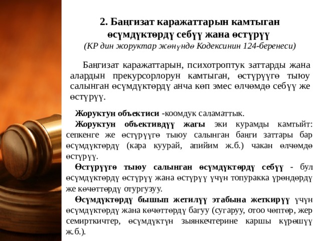   2. Баңгизат каражаттарын камтыган өсүмдүктөрдү себүү жана өстүрүү  (КР дин жоруктар жөнүндө Кодексинин 124-беренеси)   Баңгизат каражаттарын, психотроптук заттарды жана алардын прекурсорлорун камтыган, өстүрүүгө тыюу салынган өсүмдүктөрдү анча көп эмес өлчөмдө себүү же өстүрүү. Жоруктун объектиси -коомдук саламаттык. Жоруктун объективдүү жагы эки курамды камтыйт: сепкенге же өстүрүүгө тыюу салынган баңги заттары бар өсүмдүктөрдү (кара куурай, апийим ж.б.) чакан өлчөмдө өстүрүү. Өстүрүүгө тыюу салынган өсүмдүктөрдү себүү - бул өсүмдүктөрдү өстүрүү жана өстүрүү үчүн топуракка үрөндөрдү же көчөттөрдү отургузуу. Өсүмдүктөрдү бышып жетилүү этабына жеткирүү үчүн өсүмдүктөрдү жана көчөттөрдү багуу (сугаруу, отоо чөптөр, жер семирткичтер, өсүмдүктүн зыянкечтерине каршы күрөшүү ж.б.). 