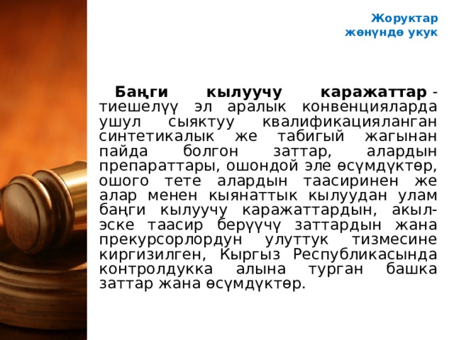 Жоруктар ж өнүндө укук Баңги кылуучу каражаттар  - тиешелүү эл аралык конвенцияларда ушул сыяктуу квалификацияланган синтетикалык же табигый жагынан пайда болгон заттар, алардын препараттары, ошондой эле өсүмдүктөр, ошого тете алардын таасиринен же алар менен кыянаттык кылуудан улам баңги кылуучу каражаттардын, акыл-эске таасир берүүчү заттардын жана прекурсорлордун улуттук тизмесине киргизилген, Кыргыз Республикасында контролдукка алына турган башка заттар жана өсүмдүктөр. 