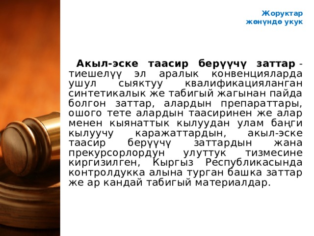 Жоруктар ж өнүндө укук Акыл-эске таасир берүүчү заттар  - тиешелүү эл аралык конвенцияларда ушул сыяктуу квалификацияланган синтетикалык же табигый жагынан пайда болгон заттар, алардын препараттары, ошого тете алардын таасиринен же алар менен кыянаттык кылуудан улам баңги кылуучу каражаттардын, акыл-эске таасир берүүчү заттардын жана прекурсорлордун улуттук тизмесине киргизилген, Кыргыз Республикасында контролдукка алына турган башка заттар же ар кандай табигый материалдар. 