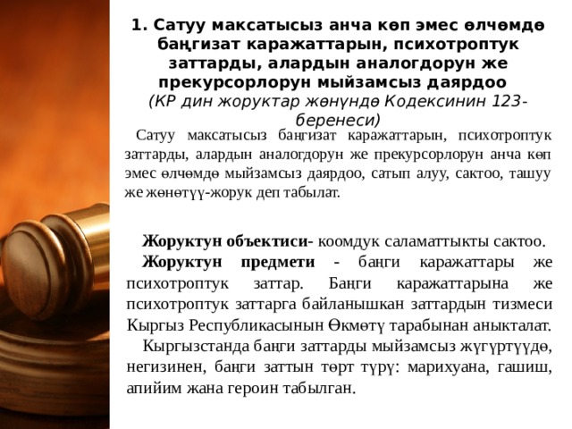   1. Сатуу максатысыз анча көп эмес өлчөмдө баңгизат каражаттарын, психотроптук заттарды, алардын аналогдорун же прекурсорлорун мыйзамсыз даярдоо  (КР дин жоруктар жөнүндө Кодексинин 123-беренеси)   Сатуу максатысыз баңгизат каражаттарын, психотроптук заттарды, алардын аналогдорун же прекурсорлорун анча көп эмес өлчөмдө мыйзамсыз даярдоо, сатып алуу, сактоо, ташуу же жөнөтүү-жорук деп табылат. Жоруктун объектиси - коомдук саламаттыкты сактоо. Жоруктун предмети - баңги каражаттары же психотроптук заттар. Баңги каражаттарына же психотроптук заттарга байланышкан заттардын тизмеси Кыргыз Республикасынын Өкмөтү тарабынан аныкталат. Кыргызстанда баңги заттарды мыйзамсыз жүгүртүүдө, негизинен, баңги заттын төрт түрү: марихуана, гашиш, апийим жана героин табылган. 