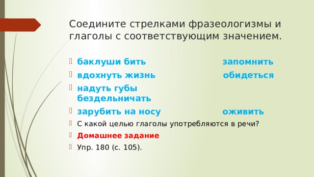 Соедините стрелками фразеологизмы и глаголы с соответ­ствующим значением. баклуши бить запомнить вдохнуть жизнь обидеться надуть губы бездельничать зарубить на носу оживить С какой целью глаголы употребляются в речи? Домашнее задание Упр. 180 (с. 105). 