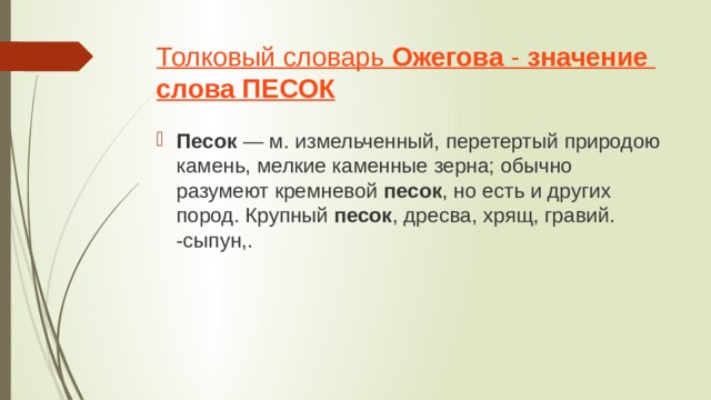 Толковый словарь  Ожегова  -  значение   слова   ПЕСОК Песок  — м. измельченный, перетертый природою камень, мелкие каменные зерна; обычно разумеют кремневой  песок , но есть и других пород. Крупный  песок , дресва, хрящ, гравий. -сыпун,. 