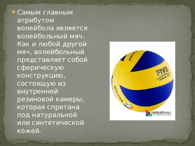 Самым главным атрибутом волейбола является волейбольный мяч. Как и любой другой мяч, волейбольный представляет собой сферическую конструкцию, состоящую из внутренней резиновой камеры, которая спрятана под натуральной или синтетической кожей.  
