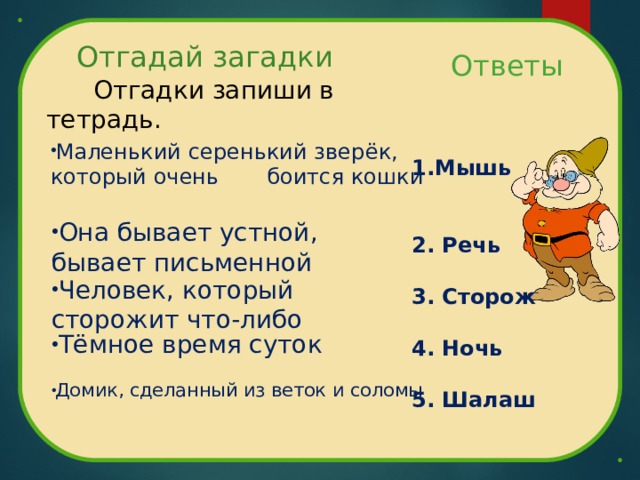 Отгадай загадки  Ответы    1.Мышь    2. Речь   3. Сторож   4. Ночь   5. Шалаш  Отгадки запиши в тетрадь. Маленький серенький зверёк, который очень боится кошки Она бывает устной, бывает письменной Человек, который сторожит что-либо Тёмное время суток Домик, сделанный из веток и соломы 