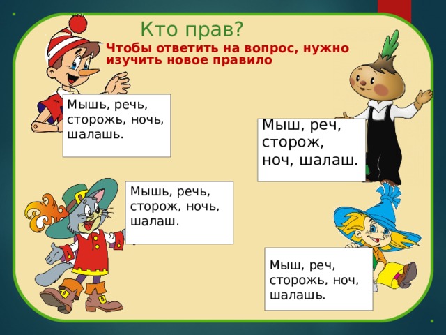 Чтобы ответить на вопрос, нужно изучить новое правило  Кто прав? Мышь, речь, сторожь, ночь, шалашь. Мыш, реч, сторож, ноч, шалаш. Мышь, речь, сторож, ночь, шалаш. Мыш, реч, сторожь, ноч, шалашь. 
