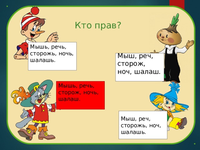 Кто прав? Мышь, речь, сторожь, ночь, шалашь. Мыш, реч, сторож, ноч, шалаш. Мышь, речь, сторож, ночь, шалаш. Мыш, реч, сторожь, ноч, шалашь. 