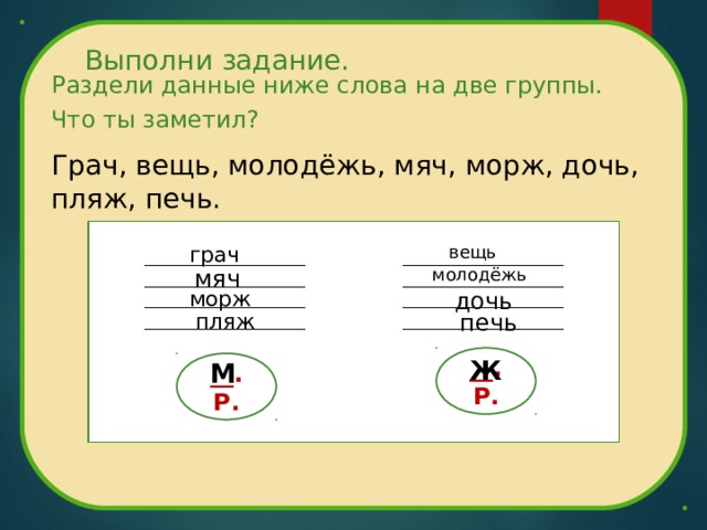 Выполни задание. Раздели данные ниже слова на две группы. Что ты заметил? Грач, вещь, молодёжь, мяч, морж, дочь, пляж, печь. грач вещь мяч молодёжь дочь морж пляж печь __. Р. Ж __. Р. М 