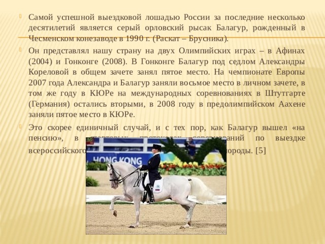 Самой успешной выездковой лошадью России за последние несколько десятилетий является серый орловский рысак Балагур, рожденный в Чесменском конезаводе в 1990 г. (Раскат – Брусника).   Он представлял нашу страну на двух Олимпийских играх – в Афинах (2004) и Гонконге (2008). В Гонконге Балагур под седлом Александры Кореловой в общем зачете занял пятое место. На чемпионате Европы 2007 года Александра и Балагур заняли восьмое место в личном зачете, в том же году в КЮРе на международных соревнованиях в Штут­гарте (Германия) остались вторыми, в 2008 году в предолимпийском Аахене заняли пятое место в КЮРе. Это скорее единичный случай, и с тех пор, как Балагур вышел «на пенсию», в стартовых протоколах соревнований по выездке всероссийского уровня трудно найти лошадей этой породы. [5]   