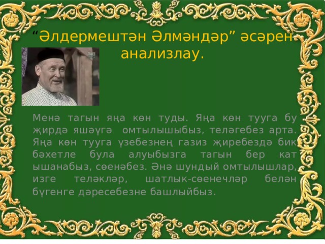 “ Әлдермештән Әлмәндәр” әсәрен анализлау. Менә тагын яңа көн туды. Яңа көн тууга бу җирдә яшәүгә омтылышыбыз, теләгебез арта. Яңа көн тууга үзебезнең газиз җиребездә бик бәхетле була алуыбызга тагын бер кат ышанабыз, сөенәбез. Әнә шундый омтылышлар, изге теләкләр, шатлык-сөенечләр белән бүгенге дәресебезне башлыйбыз . 