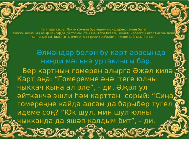   Гап-гади кеше. Ләкин гомере буе яшәүнең кадерен, тәмен белеп  яшәгән кеше. Иң авыр чакларда да тормыштан ямь таба белгән, күңел көрлеген югалтмаган Кеше. Ул – авылның шатлыгы, өмете. Аны күреп сөйләшкән кеше кайгысын оныта.    Әлмәндәр белән бу карт арасында нинди мәгънә уртаклыгы бар.  Бер картның гомерен алырга Әҗәл килә. Карт аңа: “Гомеремне әнә теге юлны чыккач кына ал әле”, - ди. Әҗәл ул әйткәнчә эшли һәм карттан сорый: “Сиңа гомереңне кайда алсам да барыбер түгел идеме соң? “Юк шул, мин шул юлны чыкканда да яшәп калдым бит”, - ди. 