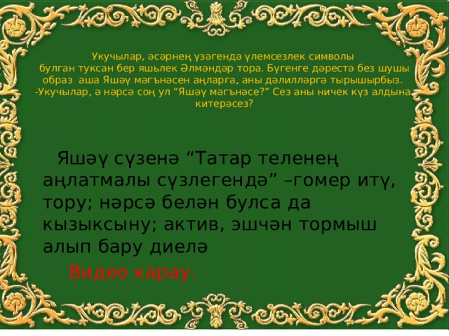    Укучылар, әсәрнең үзәгендә үлемсезлек символы  булган туксан бер яшьлек Әлмәндәр тора. Бүгенге дәрестә без шушы образ аша Яшәү мәгънәсен аңларга, аны дәлилләргә тырышырбыз.  -Укучылар, ә нәрсә соң ул “Яшәү мәгънәсе?” Сез аны ничек күз алдына  китерәсез?    Яшәү сүзенә “Татар теленең аңлатмалы сүзлегендә” –гомер итү, тору; нәрсә белән булса да кызыксыну; актив, эшчән тормыш алып бару диелә  Видео карау. 