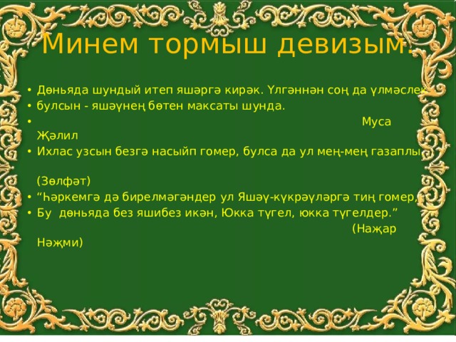 Минем тормыш девизым. Дөньяда шундый итеп яшәргә кирәк. Үлгәннән соң да үлмәслек булсын - яшәүнең бөтен максаты шунда.  Муса Җәлил Ихлас узсын безгә насыйп гомер, булса да ул мең-мең газаплы.  (Зөлфәт) “ Һәркемгә дә бирелмәгәндер ул Яшәү-күкрәүләргә тиң гомер, Бу дөньяда без яшибез икән, Юкка түгел, юкка түгелдер.”  (Наҗар Нәҗми) 