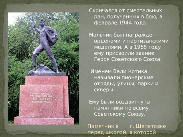 Скончался от смертельных ран, полученных в бою, в феврале 1944 года.  Мальчик был награжден орденами и партизанскими медалями. А в 1958 году ему присвоили звание Героя Советского Союза.  Именем Вали Котика называли пионерские отряды, улицы, парки и скверы. Ему были воздвигнуты памятники по всему Советскому Союзу. Памятник в г. Шепетовке, перед школой, в которой учился Валя Котик. 