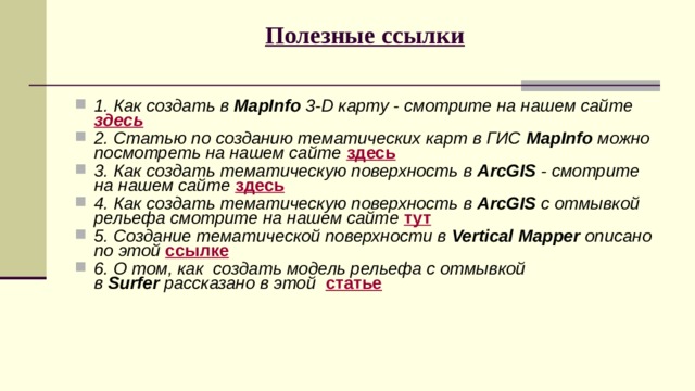 Полезные ссылки   1. Как создать в  MapInfo  3-D карту - смотрите на нашем сайте   здесь      2. Статью по созданию тематических карт в ГИС  MapInfo  можно посмотреть на нашем сайте  здесь 3. Как создать тематическую поверхность в  ArcGIS  - смотрите на нашем сайте  здесь 4. Как создать тематическую поверхность в  ArcGIS  с отмывкой рельефа смотрите на нашем сайте  тут 5. Создание тематической поверхности в  Vertical Mapper  описано по этой   ссылке 6. О том, как  создать модель рельефа с отмывкой в  Surfer  рассказано в этой    статье 