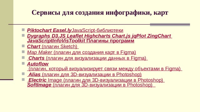 Сервисы для создания инфографики, карт   Piktochart  Easel.ly   JavaScript-библиотеки Dygraphs  D3.JS  Leaflet  Highcharts  Chart.js  jqPlot  ZingChart  JavaScriptInfoVisToolkit  Плагины программ Chart  (плагин Sketch) Map Maker  (плагин для создания карт в Figma)  Charts  (плагин для визуализации данных в Figma) Autoflow  (плагин, который визуализирует связи между объектами в Figma)   Alias  (плагин для 3D-визуализации в Photoshop)  Electric  Image (плагин для 3D-визуализации в Photoshop) SoftImage  (плагин для 3D-визуализации в Photoshop)    